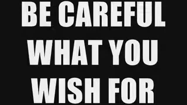 BE CAREFUL WHAT YOU WISH FOR