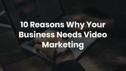 10 Reasons Why Your Business Needs Video Marketing